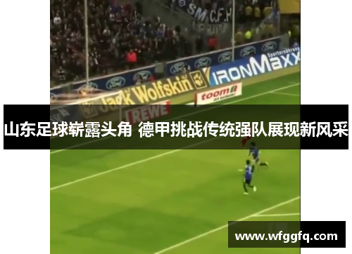 山东足球崭露头角 德甲挑战传统强队展现新风采 山东足球崭露头角 德甲挑战传统强队展现新风采