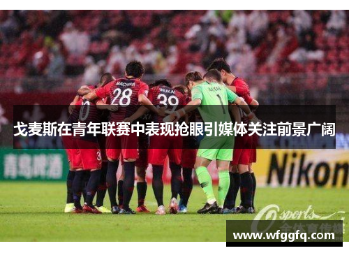 戈麦斯在青年联赛中表现抢眼引媒体关注前景广阔