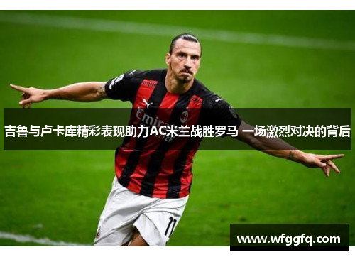 吉鲁与卢卡库精彩表现助力AC米兰战胜罗马 一场激烈对决的背后 吉鲁与卢卡库精彩表现助力AC米兰战胜罗马 一场激烈对决的背后